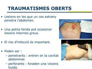 TRAUMATISMES OBERTS
• Lesions en les que un cos estrany
  penetra l’abdomen.

• Una petita ferida pot ocasionar
  lesions internes greus.

• El risc d’infecció és important.

• Poden ser :
   – penetrants : entren en la cavitat
     abdominal.
   – perforants : foraden una víscera
     buida.
 