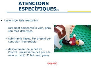 ATENCIONS
             ESPECÍFIQUES                     (4)




• Lesions genitals masculins.


   – rarament amenacen la vida, però
     són molt doloroses.


   – cobrir amb gases. Fer pressió per
     controlar l’hemorràgia.


   – despreniment de la pell de
     l’escrot: preservar la pell per a la
     reconstrucció. Cobrir amb gases.


                                      (segueix)
 