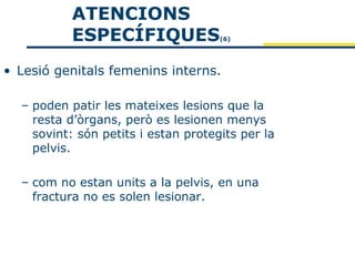 ATENCIONS
           ESPECÍFIQUES              (6)




• Lesió genitals femenins interns.

  – poden patir les mateixes lesions que la
    resta d’òrgans, però es lesionen menys
    sovint: són petits i estan protegits per la
    pelvis.

  – com no estan units a la pelvis, en una
    fractura no es solen lesionar.
 