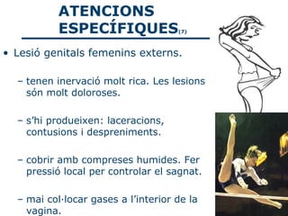 ATENCIONS
           ESPECÍFIQUES              (7)



• Lesió genitals femenins externs.

  – tenen inervació molt rica. Les lesions
    són molt doloroses.

  – s’hi produeixen: laceracions,
    contusions i despreniments.

  – cobrir amb compreses humides. Fer
    pressió local per controlar el sagnat.

  – mai col·locar gases a l’interior de la
    vagina.
 