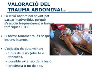 VALORACIÓ DEL
    TRAUMA ABDOMINAL                  (1)


• La lesió abdominal sovint pot
  passar inadvertida, perquè
  s’associa freqüentment a lesions
  toràciques i TCE.

• El factor fonamental és sospitar
  lesions internes.

• L’objectiu és determinar:
   – tipus de lesió (oberta o
     tancada).
   – possible extensió de la lesió.
   – presència o no de xoc.
 