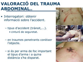 VALORACIÓ DEL TRAUMA
ABDOMINAL            (2)




• Interrogatori: obtenir
  informació sobre l’accident.

  – tipus d’accident (trànsit,...).
     • cinturó de seguretat.


  – en traumes penetrants conèixer
    l’objecte.

  – si és per arma de foc important
    el tipus d’arma i a quina
    distància s’ha disparat.
 