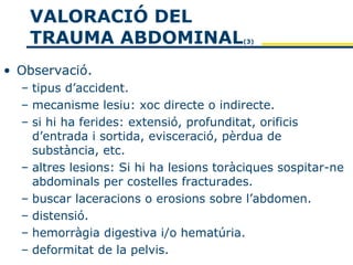 VALORACIÓ DEL
   TRAUMA ABDOMINAL                      (3)




• Observació.
  – tipus d’accident.
  – mecanisme lesiu: xoc directe o indirecte.
  – si hi ha ferides: extensió, profunditat, orificis
    d’entrada i sortida, evisceració, pèrdua de
    substància, etc.
  – altres lesions: Si hi ha lesions toràciques sospitar-ne
    abdominals per costelles fracturades.
  – buscar laceracions o erosions sobre l’abdomen.
  – distensió.
  – hemorràgia digestiva i/o hematúria.
  – deformitat de la pelvis.
 