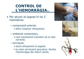 CONTROL DE
      L’HEMORRÀGIA                     (2)




• Per aturar el sagnat hi ha 3
  maniobres:

  – compressió arterial.
     • difícil d’aplicar eficaçment.

  – embenat compressiu.
     • com tractament transitori és el més
       correcte.
  – torniquet.
     • atura eficaçment el sagnat.
     • la mala col·locació perjudica: facilita
       l’hemorràgia del retorn venós.
 