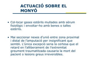 ACTUACIÓ SOBRE EL
        MONYÓ

• Col·locar gases estèrils mullades amb sèrum
  fisiològic i envoltar-ho amb benes o talles
  estèrils.

• Mai seccionar nexes d’unió entre zona proximal
  i distal de l’amputació per insignificant que
  sembli. L’única excepció seria la certesa que el
  retard en l’alliberament de l’extremitat
  greument traumatitzada causaria la mort del
  pacient o lesions greus irreversibles.
 
