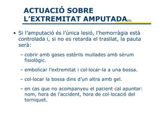 ACTUACIÓ SOBRE
    L’EXTREMITAT AMPUTADA                         (2)




• Si l’amputació és l’única lesió, l’hemorràgia està
  controlada i, si no es retarda el trasllat, la pauta
  serà:
  – cobrir amb gases estèrils mullades amb sèrum
    fisiològic.

  – embolicar l’extremitat i col·locar-la a una bossa.

  – col·locar la bossa dins d’un altra amb gel.

  – en cas que no acompanyeu el pacient cal apuntar:
    nom, hora de l’accident, hora de col·locació del
    torniquet.
 