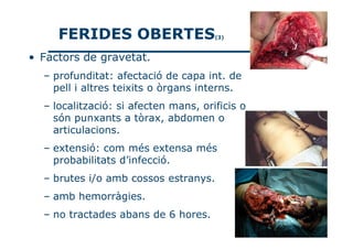 FERIDES OBERTES                  (3)



• Factors de gravetat.
  – profunditat: afectació de capa int. de
    pell i altres teixits o òrgans interns.
  – localització: si afecten mans, orificis o
    són punxants a tòrax, abdomen o
    articulacions.
  – extensió: com més extensa més
    probabilitats d’infecció.
  – brutes i/o amb cossos estranys.
  – amb hemorràgies.
  – no tractades abans de 6 hores.
 