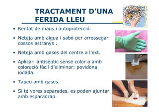 TRACTAMENT D’UNA
         FERIDA LLEU
• Rentat de mans i autoprotecció.

• Neteja amb aigua i sabó per arrossegar
  cossos estranys .

• Neteja amb gases del centre a l’ext.

• Aplicar antisèptic sense color o amb
  coloració fàcil d’eliminar: povidona
  iodada.

• Tapeu amb gases.

• Si té vores separades, es poden ajuntar
  amb esparadrap.
 