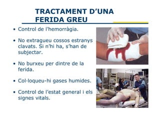 TRACTAMENT D’UNA
         FERIDA GREU
• Control de l’hemorràgia.

• No extragueu cossos estranys
  clavats. Si n’hi ha, s’han de
  subjectar.

• No burxeu per dintre de la
  ferida.

• Col·loqueu-hi gases humides.

• Control de l’estat general i els
  signes vitals.
 
