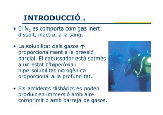 INTRODUCCIÓ           (2)



• El N2 es comporta com gas inert:
  dissolt, inactiu, a la sang.

• La solubilitat dels gasos
  proporcionalment a la pressió
  parcial. El cabussador està sotmès
  a un estat d’hiperòxia i
  hipersolubilitat nitrogènica
  proporcional a la profunditat.

• Els accidents disbàrics es poden
  produir en immersió amb aire
  comprimit o amb barreja de gasos.
 