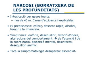 NARCOSI (BORRATXERA DE
    LES PROFUNDITATS)
• Intoxicació per gasos inerts.
  – més de 40 m. Causa d’accidents inexplicables.

• Hi predisposen: esforç, descens ràpid, alcohol,
  temor a la immersió.

• Símptomes: eufòria, desequilibri, fixació d'idees,
  alteracions del comportament,     de l'atenció i de
  la coordinació, dispersió mental, desinterès,
  desequilibri anímic.

• Tota la simptomatologia desapareix ascendint.
 