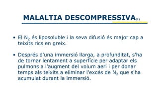 MALALTIA DESCOMPRESSIVA                        (1)




• El N2 és liposoluble i la seva difusió és major cap a
  teixits rics en greix.

• Després d'una immersió llarga, a profunditat, s'ha
  de tornar lentament a superfície per adaptar els
  pulmons a l’augment del volum aeri i per donar
  temps als teixits a eliminar l'excés de N2 que s'ha
  acumulat durant la immersió.
 