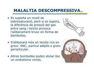 MALALTIA DESCOMPRESSIVA             (2)




• Es suporta un nivell de
  sobresaturació, però si es supera,
  la diferència de pressió del gas
  entre sang i teixits provoca
  l’alliberament brusc en forma de
  bombolles.

• S’alliberarà més en teixits rics en
  greix: SNC, panícul adipós o greix
  periarticular.

• Altres bombolles poden donar lloc
  un embolisme venós.
 
