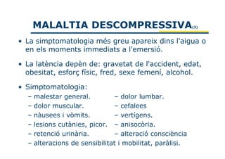 MALALTIA DESCOMPRESSIVA                              (3)



• La simptomatologia més greu apareix dins l'aigua o
  en els moments immediats a l'emersió.

• La latència depèn de: gravetat de l'accident, edat,
  obesitat, esforç físic, fred, sexe femení, alcohol.

• Simptomatologia:
  – malestar general.         – dolor lumbar.
  – dolor muscular.           – cefalees
  – nàusees i vòmits.         – vertígens.
  – lesions cutànies, picor. – anisocòria.
  – retenció urinària.        – alteració consciència
  – alteracions de sensibilitat i mobilitat, paràlisi.
 