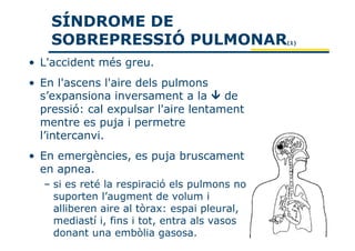 SÍNDROME DE
    SOBREPRESSIÓ PULMONAR                     (1)



• L'accident més greu.
• En l'ascens l'aire dels pulmons
  s’expansiona inversament a la      de
  pressió: cal expulsar l'aire lentament
  mentre es puja i permetre
  l’intercanvi.
• En emergències, es puja bruscament
  en apnea.
  – si es reté la respiració els pulmons no
    suporten l’augment de volum i
    alliberen aire al tòrax: espai pleural,
    mediastí i, fins i tot, entra als vasos
    donant una embòlia gasosa.
 
