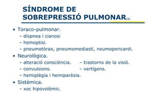SÍNDROME DE
   SOBREPRESSIÓ PULMONAR                          (2)




• Toraco-pulmonar.
  – dispnea i cianosi
  – hemoptisi.
  – pneumotòrax, pneumomediastí, neumopericardi.
• Neurològica.
  – alteració consciència.  – trastorns de la visió.
  – convulsions.            – vertígens.
  – hemiplègia i hemiparèsia.
• Sistèmica.
  – xoc hipovolèmic.
 