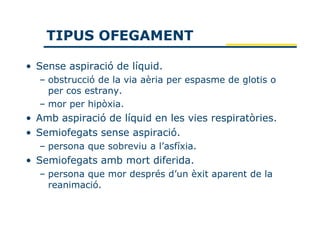 TIPUS OFEGAMENT

• Sense aspiració de líquid.
  – obstrucció de la via aèria per espasme de glotis o
    per cos estrany.
  – mor per hipòxia.
• Amb aspiració de líquid en les vies respiratòries.
• Semiofegats sense aspiració.
  – persona que sobreviu a l’asfíxia.
• Semiofegats amb mort diferida.
  – persona que mor després d’un èxit aparent de la
    reanimació.
 