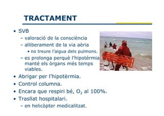 TRACTAMENT
• SVB
    – valoració de la consciència
    – alliberament de la via aèria
       • no treure l’aigua dels pulmons.
    – es prolonga perquè l’hipotèrmia
      manté els òrgans més temps
      viables.
•   Abrigar per l’hipotèrmia.
•   Control columna.
•   Encara que respiri bé, O2 al 100%.
•   Trasllat hospitalari.
    – en helicòpter medicalitzat.
 