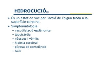 HIDROCUCIÓ           (1)



• És un estat de xoc per l’acció de l’aigua freda a la
  superfície corporal.
• Simptomatologia:
  – vasodilatació esplàncnica
  – taquicàrdia
  – nàusees i vòmits
  – hipòxia cerebral
  – pèrdua de consciència
  – ACR
 