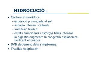 HIDROCUCIÓ           (2)



• Factors afavoridors:
  – exposició prolongada al sol
  – sudació intensa i calfreds
  – immersió brusca
  – estats emocionals i esforços físics intensos
  – la digestió augmenta la congestió esplàncnica
    facilitant el quadre.
• SVB depenent dels símptomes.
• Trasllat hospitalari.
 