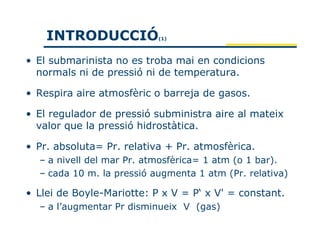 INTRODUCCIÓ            (1)




• El submarinista no es troba mai en condicions
  normals ni de pressió ni de temperatura.

• Respira aire atmosfèric o barreja de gasos.

• El regulador de pressió subministra aire al mateix
  valor que la pressió hidrostàtica.

• Pr. absoluta= Pr. relativa + Pr. atmosfèrica.
  – a nivell del mar Pr. atmosfèrica= 1 atm (o 1 bar).
  – cada 10 m. la pressió augmenta 1 atm (Pr. relativa)

• Llei de Boyle-Mariotte: P x V = P‘ x V' = constant.
  – a l’augmentar Pr disminueix V (gas)
 
