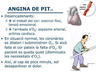 ANGINA DE PIT             (2)



• Desencadenants:
    el treball del cor: exercici físic,
    tensió emocional.
    l’arribada d’O2: espasme arterial,
    arítmia cardíaca.
• En situació normal, les coronàries
  es dilaten i subministren O2. Si això
  falla el cor pateix la falta d’O2. El
  pacient es queda quiet (disminueix
  les necessitats d’O2).
• Així, al cap de pocs minuts, sol
  desaparèixer el dolor.
 