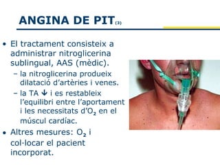 ANGINA DE PIT              (3)




• El tractament consisteix a
  administrar nitroglicerina
  sublingual, AAS (mèdic).
  – la nitroglicerina produeix
    dilatació d’artèries i venes.
  – la TA  i es restableix
    l’equilibri entre l’aportament
    i les necessitats d’O2 en el
    múscul cardíac.
• Altres mesures: O2 i
  col·locar el pacient
  incorporat.
 