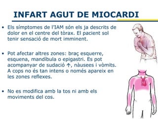 INFART AGUT DE MIOCARDI
• Els símptomes de l’IAM són els ja descrits de
  dolor en el centre del tòrax. El pacient sol
  tenir sensació de mort imminent.

• Pot afectar altres zones: braç esquerre,
  esquena, mandíbula o epigastri. Es pot
  acompanyar de sudació , nàusees i vòmits.
  A cops no és tan intens o només apareix en
  les zones reflexes.

• No es modifica amb la tos ni amb els
  moviments del cos.
 