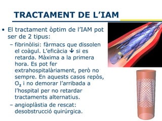 TRACTAMENT DE L’IAM
• El tractament òptim de l’IAM pot
  ser de 2 tipus:
  – fibrinòlisi: fàrmacs que dissolen
    el coàgul. L’eficàcia  si es
    retarda. Màxima a la primera
    hora. Es pot fer
    extrahospitalàriament, però no
    sempre. En aquests casos repòs,
    O2 i no demorar l’arribada a
    l’hospital per no retardar
    tractaments alternatius.
  – angioplàstia de rescat:
    desobstrucció quirúrgica.
 
