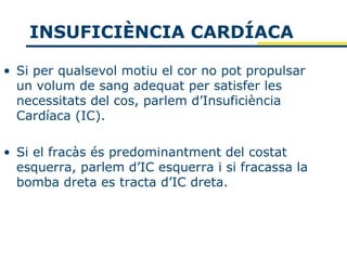 INSUFICIÈNCIA CARDÍACA

• Si per qualsevol motiu el cor no pot propulsar
  un volum de sang adequat per satisfer les
  necessitats del cos, parlem d’Insuficiència
  Cardíaca (IC).

• Si el fracàs és predominantment del costat
  esquerra, parlem d’IC esquerra i si fracassa la
  bomba dreta es tracta d’IC dreta.
 