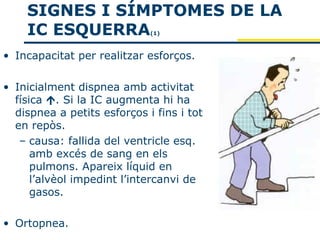 SIGNES I SÍMPTOMES DE LA
    IC ESQUERRA              (1)



• Incapacitat per realitzar esforços.

• Inicialment dispnea amb activitat
  física . Si la IC augmenta hi ha
  dispnea a petits esforços i fins i tot
  en repòs.
   – causa: fallida del ventricle esq.
      amb excés de sang en els
      pulmons. Apareix líquid en
      l’alvèol impedint l’intercanvi de
      gasos.

• Ortopnea.
 
