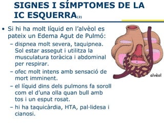 SIGNES I SÍMPTOMES DE LA
    IC ESQUERRA            (2)



• Si hi ha molt líquid en l’alvèol es
  pateix un Edema Agut de Pulmó:
  – dispnea molt severa, taquipnea.
    Sol estar assegut i utilitza la
    musculatura toràcica i abdominal
    per respirar.
  – ofec molt intens amb sensació de
    mort imminent.
  – el líquid dins dels pulmons fa soroll
    com el d’una olla quan bull amb
    tos i un esput rosat.
  – hi ha taquicàrdia, HTA, pal·lidesa i
    cianosi.
 