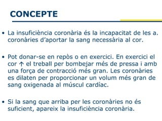 CONCEPTE

• La insuficiència coronària és la incapacitat de les a.
  coronàries d’aportar la sang necessària al cor.

• Pot donar-se en repòs o en exercici. En exercici el
  cor  el treball per bombejar més de pressa i amb
  una força de contracció més gran. Les coronàries
  es dilaten per proporcionar un volum més gran de
  sang oxigenada al múscul cardíac.

• Si la sang que arriba per les coronàries no és
  suficient, apareix la insuficiència coronària.
 