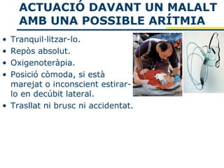 ACTUACIÓ DAVANT UN MALALT
    AMB UNA POSSIBLE ARÍTMIA
• Tranquil·litzar-lo.
• Repòs absolut.
• Oxigenoteràpia.
• Posició còmoda, si està
  marejat o inconscient estirar-
  lo en decúbit lateral.
• Trasllat ni brusc ni accidentat.
 