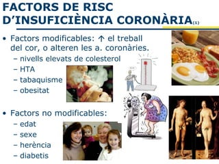 FACTORS DE RISC
D’INSUFICIÈNCIA CORONÀRIA                 (1)



• Factors modificables:  el treball
  del cor, o alteren les a. coronàries.
  –   nivells elevats de colesterol
  –   HTA
  –   tabaquisme
  –   obesitat


• Factors no modificables:
  –   edat
  –   sexe
  –   herència
  –   diabetis
 