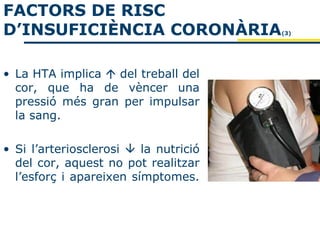 FACTORS DE RISC
D’INSUFICIÈNCIA CORONÀRIA              (3)




• La HTA implica  del treball del
  cor, que ha de vèncer una
  pressió més gran per impulsar
  la sang.

• Si l’arteriosclerosi  la nutrició
  del cor, aquest no pot realitzar
  l’esforç i apareixen símptomes.
 
