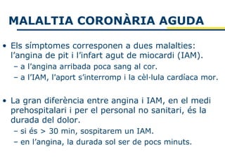 MALALTIA CORONÀRIA AGUDA

• Els símptomes corresponen a dues malalties:
  l’angina de pit i l’infart agut de miocardi (IAM).
  – a l’angina arribada poca sang al cor.
  – a l’IAM, l’aport s’interromp i la cèl·lula cardíaca mor.


• La gran diferència entre angina i IAM, en el medi
  prehospitalari i per el personal no sanitari, és la
  durada del dolor.
  – si és > 30 min, sospitarem un IAM.
  – en l’angina, la durada sol ser de pocs minuts.
 