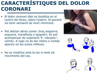 CARACTERÍSTIQUES DEL DOLOR
CORONARI
• El dolor coronari típic es localitza en el
  centre del tòrax, sobre l’estern. El pacient
  sol tenir sensació de mort imminent.


• Pot afectar altres zones: braç esquerre,
  esquena, mandíbula o epigastri. Es pot
  acompanyar de sudoració , nàusees i
  vòmits. A cops no és tan intens o només
  apareix en les zones reflexes.


• No es modifica amb la tos ni amb els
  moviments del cos.
 
