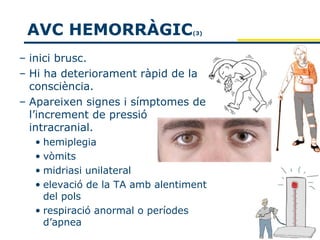 AVC HEMORRÀGIC                  (3)



– inici brusc.
– Hi ha deteriorament ràpid de la
  consciència.
– Apareixen signes i símptomes de
  l’increment de pressió
  intracranial.
  • hemiplegia
  • vòmits
  • midriasi unilateral
  • elevació de la TA amb alentiment
    del pols
  • respiració anormal o períodes
    d’apnea
 