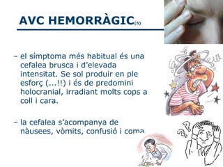 AVC HEMORRÀGIC                  (5)




– el símptoma més habitual és una
  cefalea brusca i d’elevada
  intensitat. Se sol produir en ple
  esforç (...!!) i és de predomini
  holocranial, irradiant molts cops a
  coll i cara.

– la cefalea s’acompanya de
  nàusees, vòmits, confusió i coma.
 