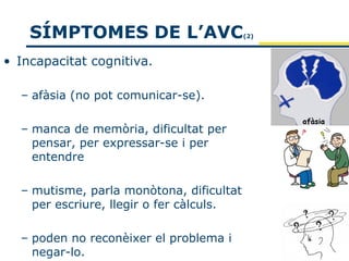 SÍMPTOMES DE L’AVC                    (2)



• Incapacitat cognitiva.

  – afàsia (no pot comunicar-se).

  – manca de memòria, dificultat per
    pensar, per expressar-se i per
    entendre

  – mutisme, parla monòtona, dificultat
    per escriure, llegir o fer càlculs.

  – poden no reconèixer el problema i
    negar-lo.
 