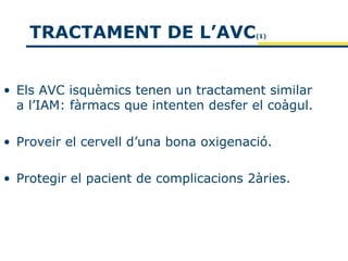 TRACTAMENT DE L’AVC                 (1)




• Els AVC isquèmics tenen un tractament similar
  a l’IAM: fàrmacs que intenten desfer el coàgul.

• Proveir el cervell d’una bona oxigenació.

• Protegir el pacient de complicacions 2àries.
 