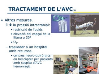 TRACTAMENT DE L’AVC              (2)




• Altres mesures.
    la pressió intracranial:
     • restricció de líquids
     • elevació del capçal de la
       llitera a 30º
     • O2.
  – traslladar a un hospital
    amb recursos.
     • centres neuro-quirúrgics i
       en helicòpter per pacients
       amb sospita d’AVC
       hemorràgic.
 