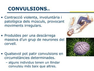 CONVULSIONS             (1)




• Contracció violenta, involuntària i
  patològica dels músculs, provocant
  moviments irregulars.

• Produïdes per una descàrrega
  massiva d’un grup de neurones del
  cervell.

• Qualsevol pot patir convulsions en
  circumstàncies determinades.
  – alguns individus tenen un llindar
    convulsiu més baix que altres.
 