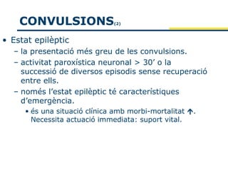 CONVULSIONS               (2)



• Estat epilèptic
  – la presentació més greu de les convulsions.
  – activitat paroxística neuronal > 30’ o la
    successió de diversos episodis sense recuperació
    entre ells.
  – només l’estat epilèptic té característiques
    d’emergència.
     • és una situació clínica amb morbi-mortalitat .
       Necessita actuació immediata: suport vital.
 