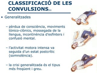 CLASSIFICACIÓ DE LES
   CONVULSIONS                (1)



• Generalitzades

  – pèrdua de consciència, moviments
    tònico-clònics, mossegada de la
    llengua, incontinència d’esfínters i
    confusió mental.

  – l’activitat motora intensa va
    seguida d’un estat postcrític
    (somnolència).

  – la crisi generalitzada és el tipus
    més freqüent i greu.
 