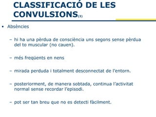 CLASSIFICACIÓ DE LES
    CONVULSIONS                   (3)



• Absències


   – hi ha una pèrdua de consciència uns segons sense pèrdua
     del to muscular (no cauen).


   – més freqüents en nens


   – mirada perduda i totalment desconnectat de l’entorn.


   – posteriorment, de manera sobtada, continua l’activitat
     normal sense recordar l’episodi.


   – pot ser tan breu que no es detecti fàcilment.
 