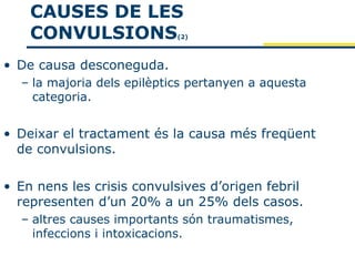 CAUSES DE LES
    CONVULSIONS             (2)




• De causa desconeguda.
  – la majoria dels epilèptics pertanyen a aquesta
    categoria.


• Deixar el tractament és la causa més freqüent
  de convulsions.

• En nens les crisis convulsives d’origen febril
  representen d’un 20% a un 25% dels casos.
  – altres causes importants són traumatismes,
    infeccions i intoxicacions.
 