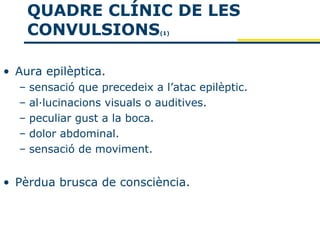 QUADRE CLÍNIC DE LES
      CONVULSIONS              (1)




• Aura epilèptica.
  –   sensació que precedeix a l’atac epilèptic.
  –   al·lucinacions visuals o auditives.
  –   peculiar gust a la boca.
  –   dolor abdominal.
  –   sensació de moviment.


• Pèrdua brusca de consciència.
 