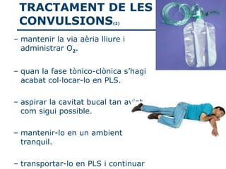 TRACTAMENT DE LES
 CONVULSIONS                (2)



– mantenir la via aèria lliure i
  administrar O2.


– quan la fase tònico-clònica s’hagi
  acabat col·locar-lo en PLS.

– aspirar la cavitat bucal tan aviat
  com sigui possible.

– mantenir-lo en un ambient
  tranquil.

– transportar-lo en PLS i continuar
 